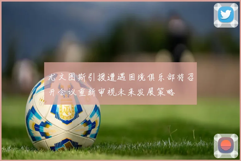 尤文图斯引援遭遇困境俱乐部将召开会议重新审视未来发展策略
