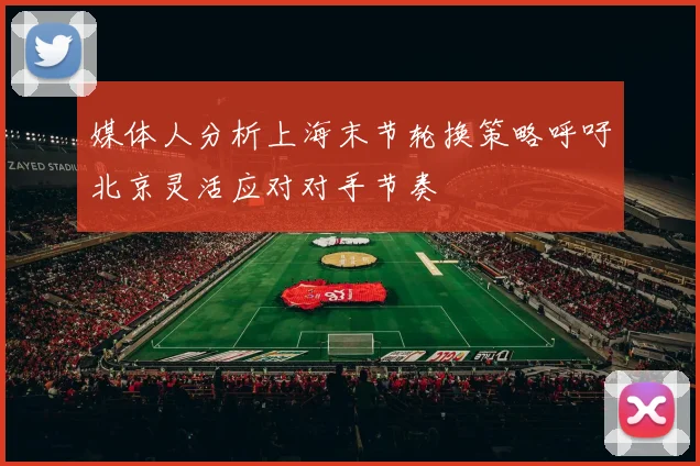 媒体人分析上海末节轮换策略呼吁北京灵活应对对手节奏