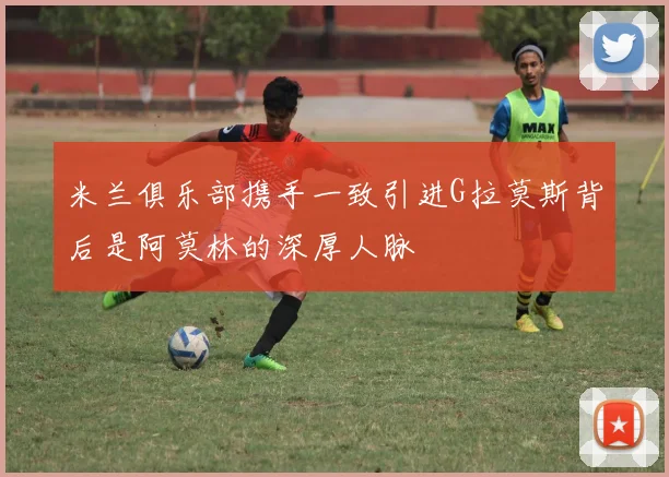 米兰俱乐部携手一致引进G拉莫斯背后是阿莫林的深厚人脉