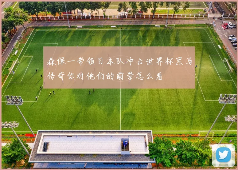 森保一带领日本队冲击世界杯黑马传奇你对他们的前景怎么看