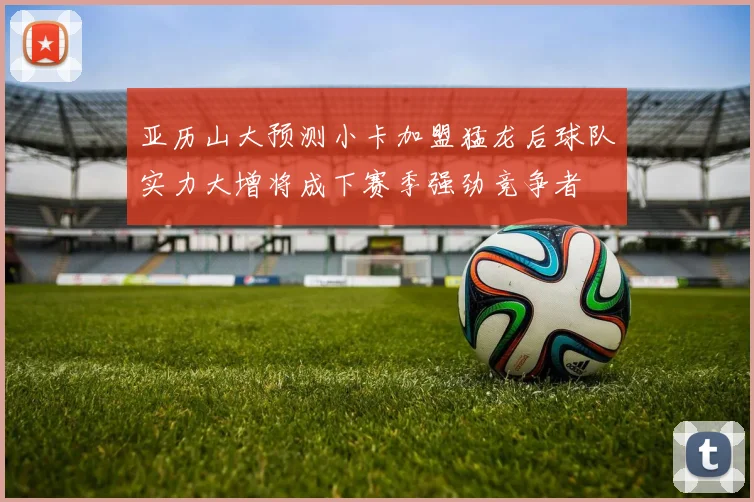 亚历山大预测小卡加盟猛龙后球队实力大增将成下赛季强劲竞争者