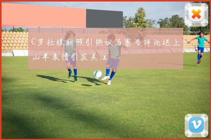 C罗社媒新照引热议马塞洛评论送上山羊表情引发关注
