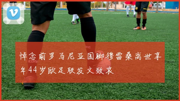 悼念前罗马尼亚国脚穆雷桑离世享年44岁欧足联发文致哀