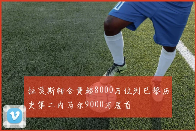 拉莫斯转会费超8000万位列巴黎历史第二内马尔9000万居首