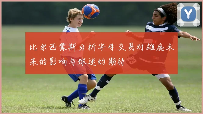 比尔西蒙斯分析字母交易对雄鹿未来的影响与球迷的期待