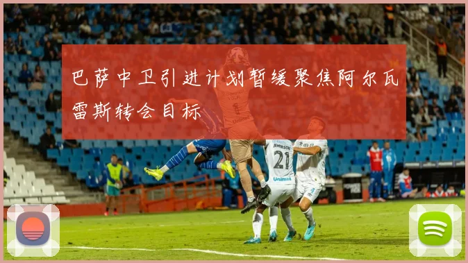 巴萨中卫引进计划暂缓聚焦阿尔瓦雷斯转会目标
