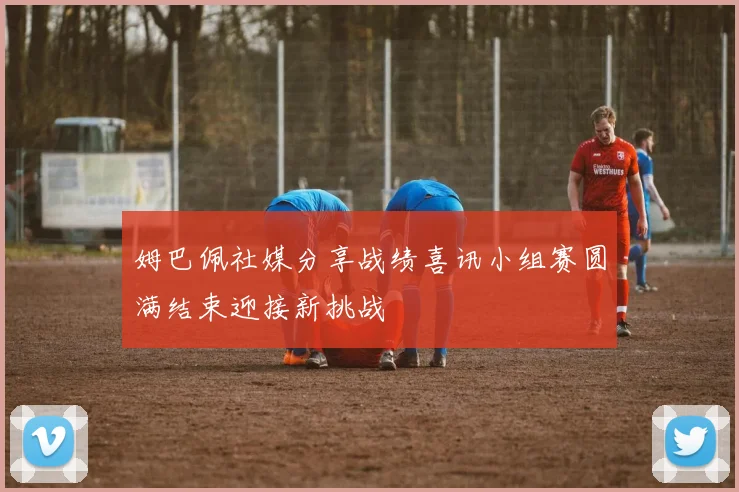 姆巴佩社媒分享战绩喜讯小组赛圆满结束迎接新挑战